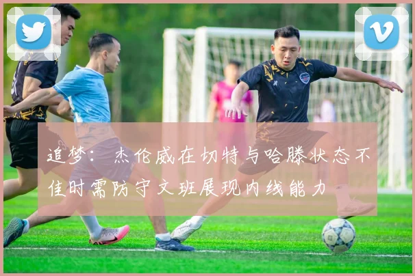追梦：杰伦威在切特与哈滕状态不佳时需防守文班展现内线能力