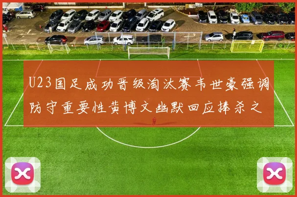 U23国足成功晋级淘汰赛韦世豪强调防守重要性黄博文幽默回应捧杀之说