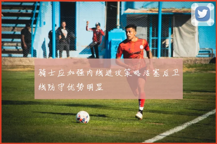 骑士应加强内线进攻策略活塞后卫线防守优势明显