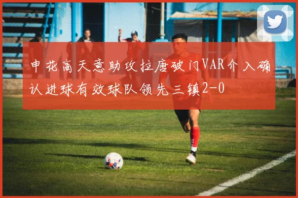 申花高天意助攻拉唐破门VAR介入确认进球有效球队领先三镇2-0