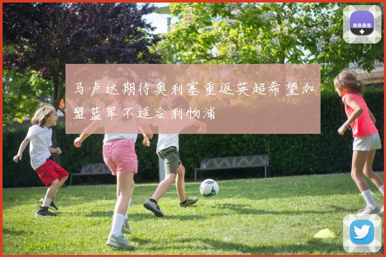 马卢达期待奥利塞重返英超希望加盟蓝军不适合利物浦