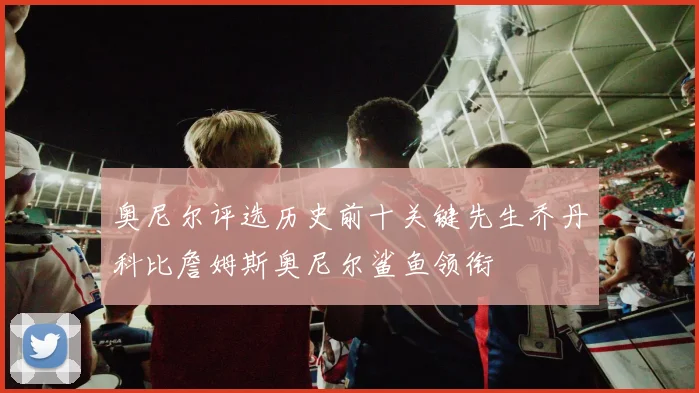 奥尼尔评选历史前十关键先生乔丹科比詹姆斯奥尼尔鲨鱼领衔