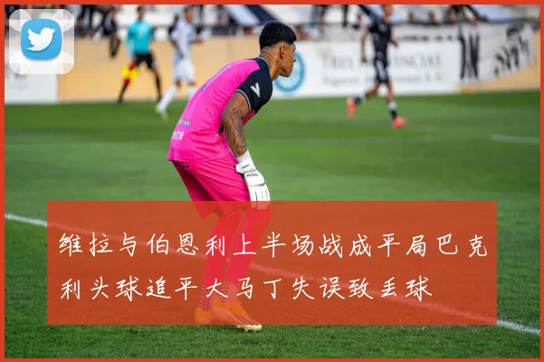 维拉与伯恩利上半场战成平局巴克利头球追平大马丁失误致丢球