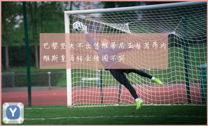 巴黎坚决不出售维蒂尼亚与若昂内维斯皇马转会传闻不实