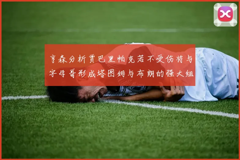 亨森分析贾巴里帕克若不受伤将与字母哥形成塔图姆与布朗的强大组合