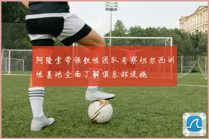 阿隆索带领教练团队考察切尔西训练基地全面了解俱乐部设施