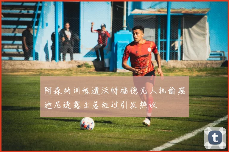 阿森纳训练遭沃特福德无人机偷窥迪尼透露击落经过引发热议