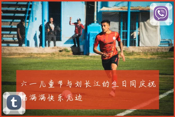 六一儿童节与刘长江的生日同庆祝福满满快乐无边
