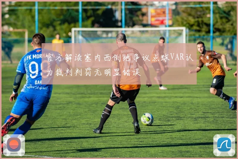 官方解读塞内西倒地争议点球VAR认为裁判判罚无明显错误