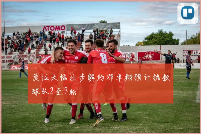莫拉大幅让步解约邓卓翔预计执教球队2至3轮