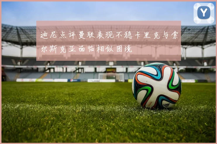 迪尼点评曼联表现不稳卡里克与索尔斯克亚面临相似困境