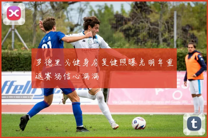 罗德里戈健身房复健照曝光明年重返赛场信心满满